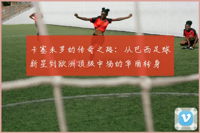 卡塞米罗的传奇之路：从巴西足球新星到欧洲顶级中场的华丽转身