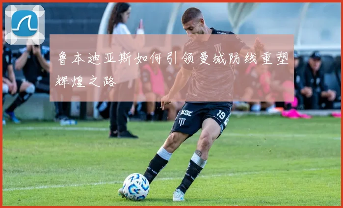 鲁本迪亚斯如何引领曼城防线重塑辉煌之路